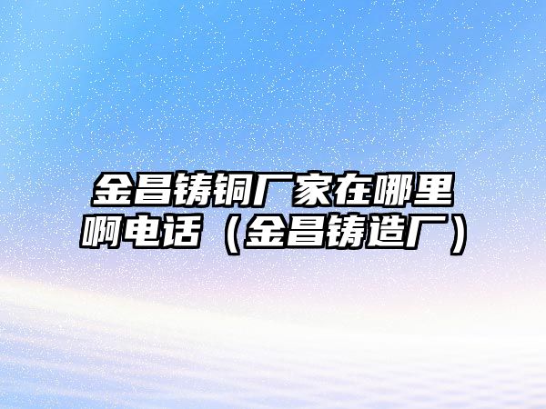 金昌鑄銅廠家在哪里啊電話（金昌鑄造廠）