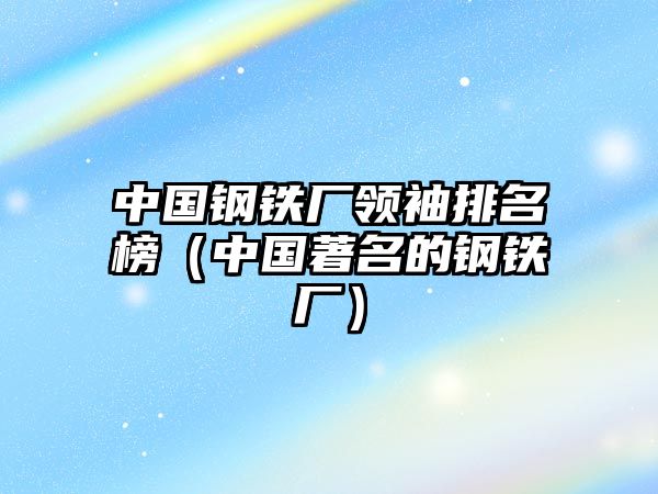 中國鋼鐵廠領(lǐng)袖排名榜（中國著名的鋼鐵廠）