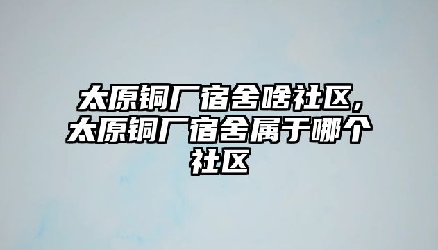 太原銅廠宿舍啥社區(qū),太原銅廠宿舍屬于哪個(gè)社區(qū)