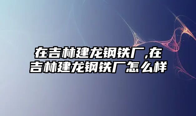 在吉林建龍鋼鐵廠,在吉林建龍鋼鐵廠怎么樣