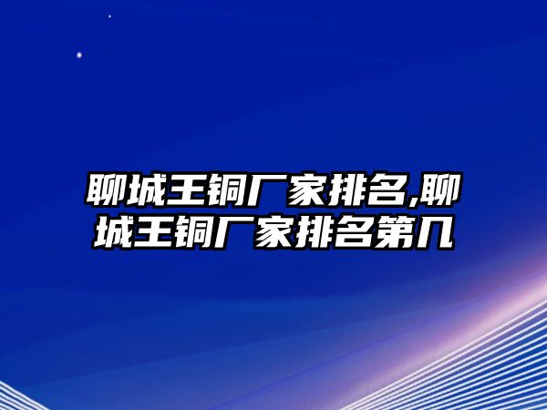 聊城王銅廠家排名,聊城王銅廠家排名第幾