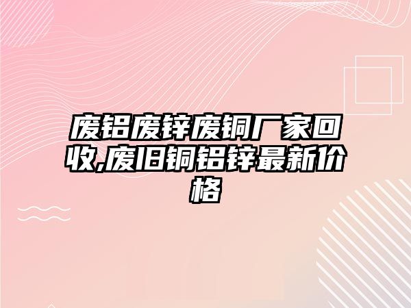 廢鋁廢鋅廢銅廠家回收,廢舊銅鋁鋅最新價(jià)格