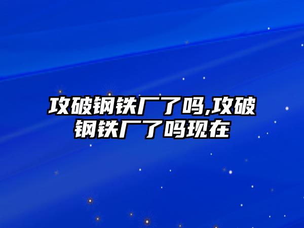 攻破鋼鐵廠了嗎,攻破鋼鐵廠了嗎現(xiàn)在