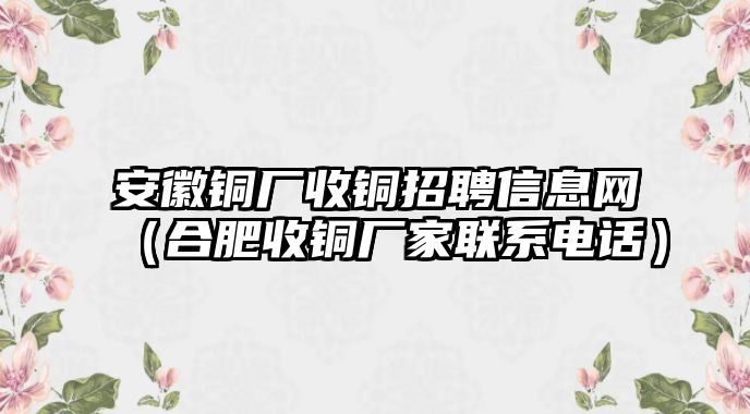 安徽銅廠收銅招聘信息網(wǎng)（合肥收銅廠家聯(lián)系電話）