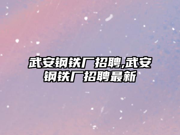 武安鋼鐵廠招聘,武安鋼鐵廠招聘最新