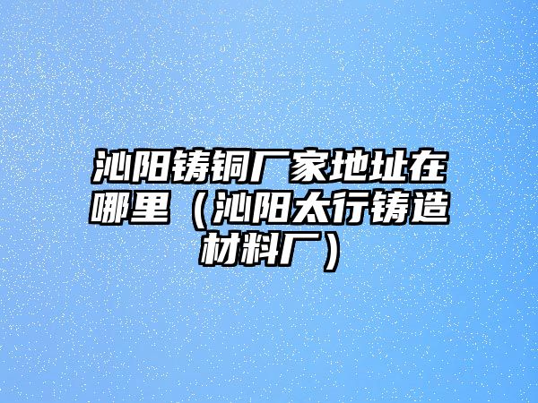 沁陽鑄銅廠家地址在哪里（沁陽太行鑄造材料廠）