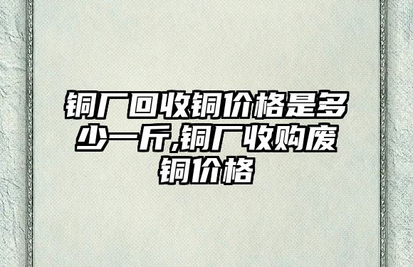 銅廠回收銅價(jià)格是多少一斤,銅廠收購廢銅價(jià)格