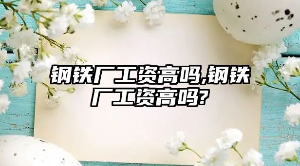 鋼鐵廠工資高嗎,鋼鐵廠工資高嗎?