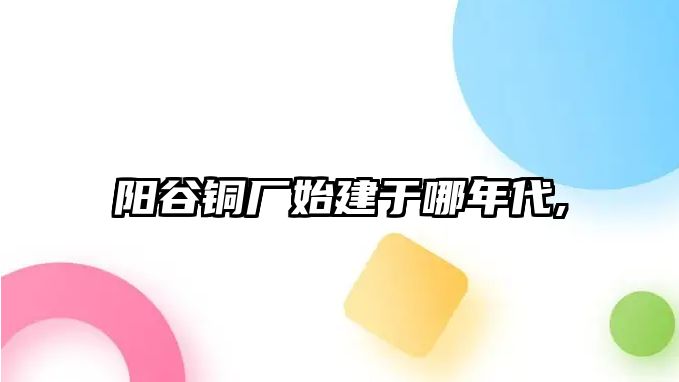 陽谷銅廠始建于哪年代,