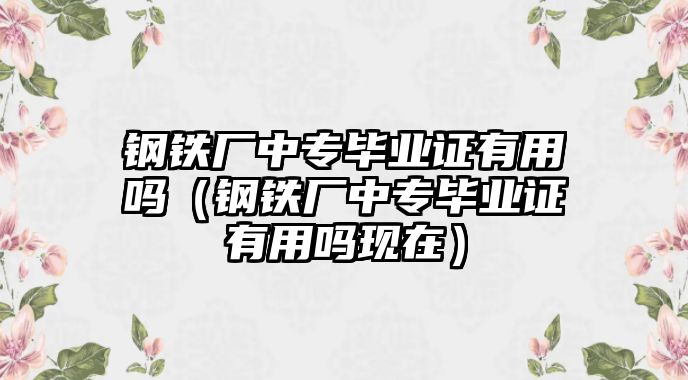 鋼鐵廠中專畢業(yè)證有用嗎（鋼鐵廠中專畢業(yè)證有用嗎現(xiàn)在）