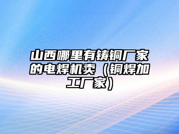 山西哪里有鑄銅廠家的電焊機賣（銅焊加工廠家）