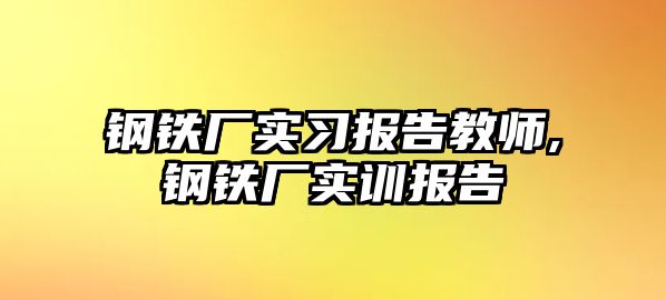 鋼鐵廠實習報告教師,鋼鐵廠實訓報告