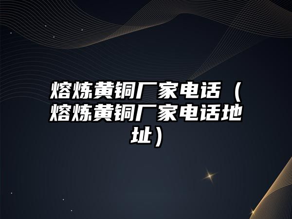 熔煉黃銅廠家電話（熔煉黃銅廠家電話地址）