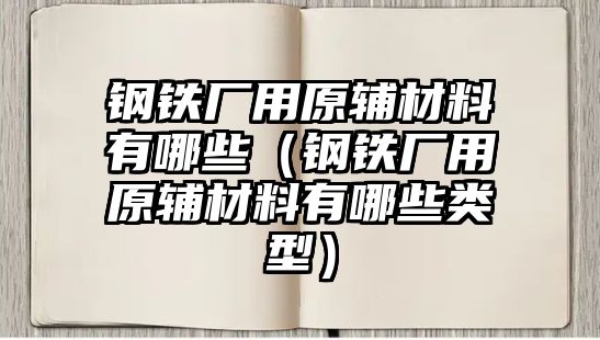 鋼鐵廠用原輔材料有哪些（鋼鐵廠用原輔材料有哪些類型）