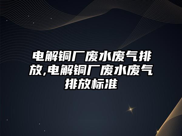 電解銅廠廢水廢氣排放,電解銅廠廢水廢氣排放標準