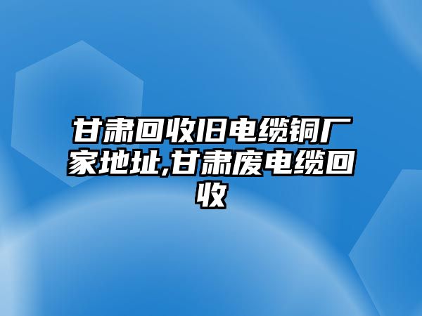 甘肅回收舊電纜銅廠家地址,甘肅廢電纜回收