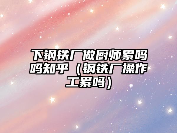 下鋼鐵廠(chǎng)做廚師累嗎嗎知乎（鋼鐵廠(chǎng)操作工累嗎）