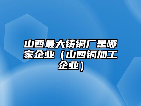 山西最大鑄銅廠(chǎng)是哪家企業(yè)（山西銅加工企業(yè)）