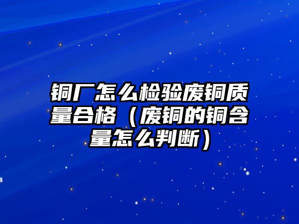 銅廠怎么檢驗(yàn)廢銅質(zhì)量合格（廢銅的銅含量怎么判斷）