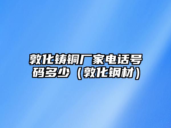 敦化鑄銅廠家電話號碼多少（敦化鋼材）