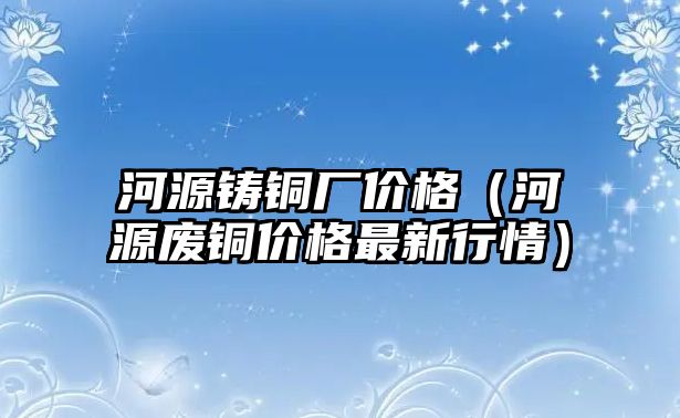 河源鑄銅廠價(jià)格（河源廢銅價(jià)格最新行情）