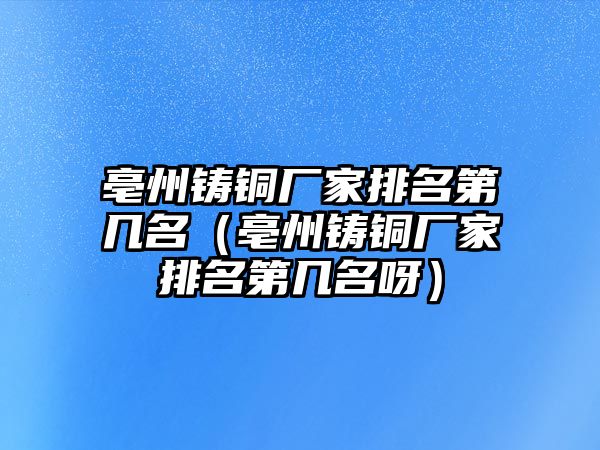 亳州鑄銅廠家排名第幾名（亳州鑄銅廠家排名第幾名呀）