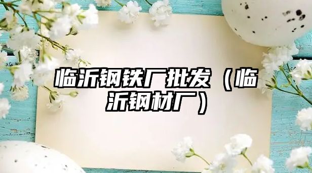 臨沂鋼鐵廠(chǎng)批發(fā)（臨沂鋼材廠(chǎng)）