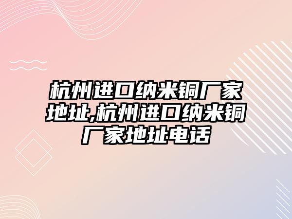 杭州進(jìn)口納米銅廠家地址,杭州進(jìn)口納米銅廠家地址電話