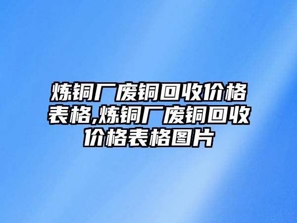 煉銅廠廢銅回收價(jià)格表格,煉銅廠廢銅回收價(jià)格表格圖片