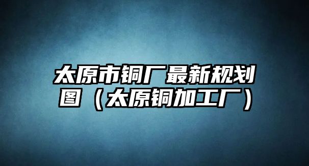 太原市銅廠最新規(guī)劃圖（太原銅加工廠）