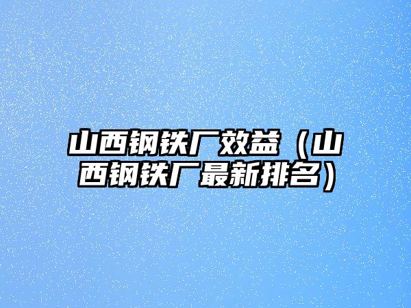 山西鋼鐵廠效益（山西鋼鐵廠最新排名）