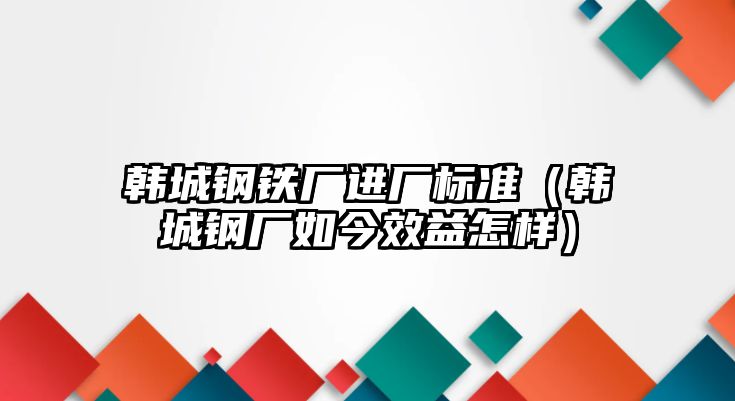 韓城鋼鐵廠進廠標準（韓城鋼廠如今效益怎樣）