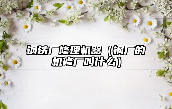 鋼鐵廠修理機器（鋼廠的機修廠叫什么）