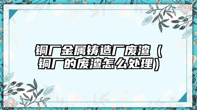 銅廠金屬鑄造廠廢渣（銅廠的廢渣怎么處理）