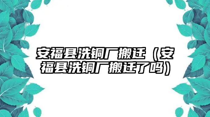 安福縣洗銅廠搬遷（安?？h洗銅廠搬遷了嗎）