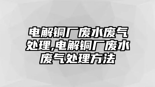 電解銅廠廢水廢氣處理,電解銅廠廢水廢氣處理方法