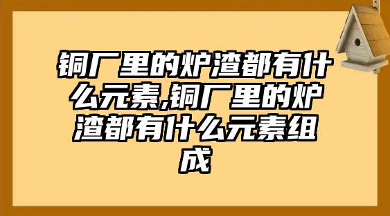 銅廠里的爐渣都有什么元素,銅廠里的爐渣都有什么元素組成