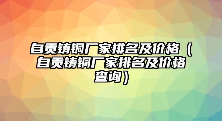 自貢鑄銅廠(chǎng)家排名及價(jià)格（自貢鑄銅廠(chǎng)家排名及價(jià)格查詢(xún)）