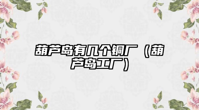 葫蘆島有幾個(gè)銅廠（葫蘆島工廠）