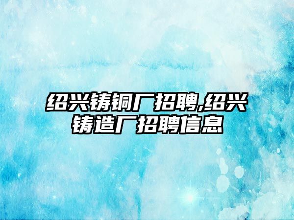 紹興鑄銅廠招聘,紹興鑄造廠招聘信息