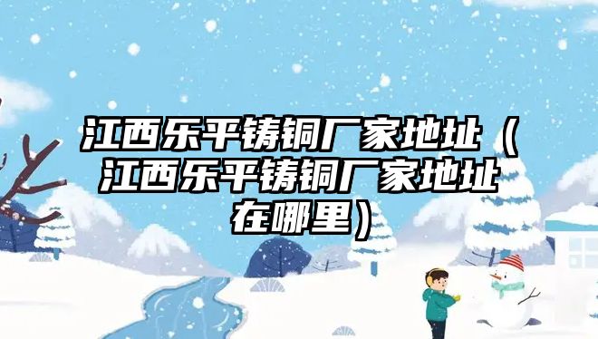 江西樂平鑄銅廠家地址（江西樂平鑄銅廠家地址在哪里）