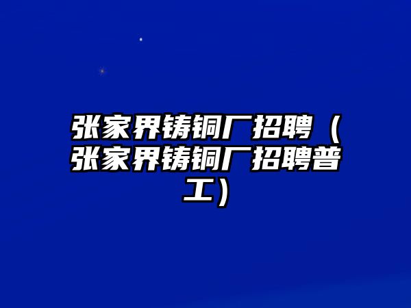 張家界鑄銅廠招聘（張家界鑄銅廠招聘普工）