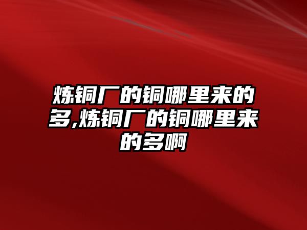 煉銅廠的銅哪里來的多,煉銅廠的銅哪里來的多啊