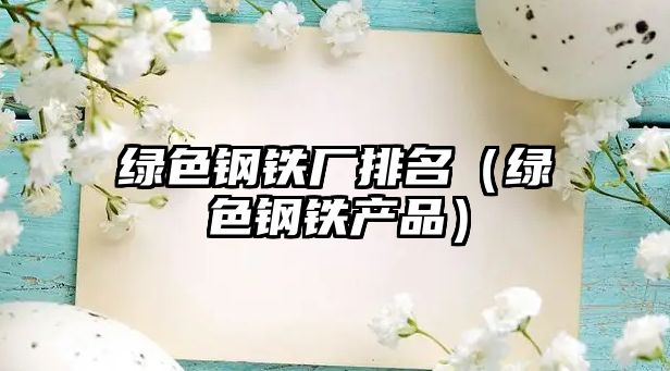 綠色鋼鐵廠排名（綠色鋼鐵產(chǎn)品）