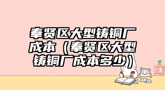 奉賢區(qū)大型鑄銅廠成本（奉賢區(qū)大型鑄銅廠成本多少）