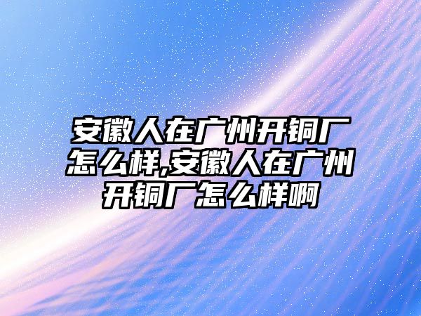 安徽人在廣州開銅廠怎么樣,安徽人在廣州開銅廠怎么樣啊