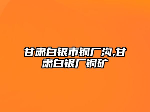 甘肅白銀市銅廠溝,甘肅白銀廠銅礦