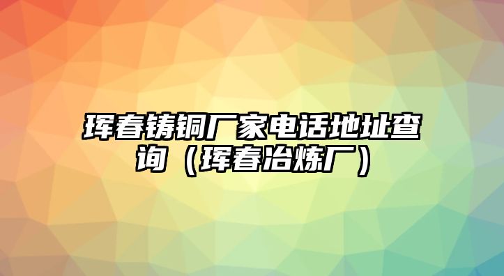 琿春鑄銅廠家電話地址查詢（琿春冶煉廠）