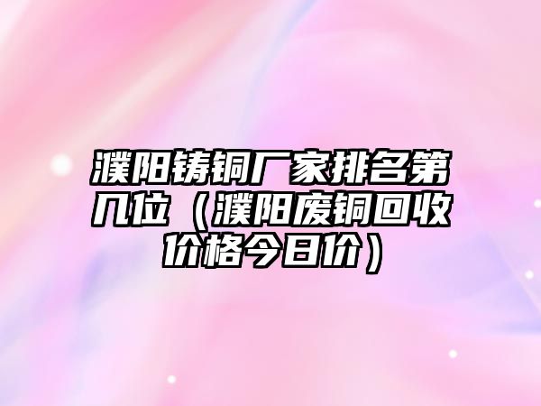 濮陽鑄銅廠家排名第幾位（濮陽廢銅回收價(jià)格今日價(jià)）