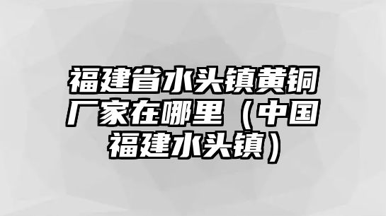 福建省水頭鎮(zhèn)黃銅廠家在哪里（中國福建水頭鎮(zhèn)）